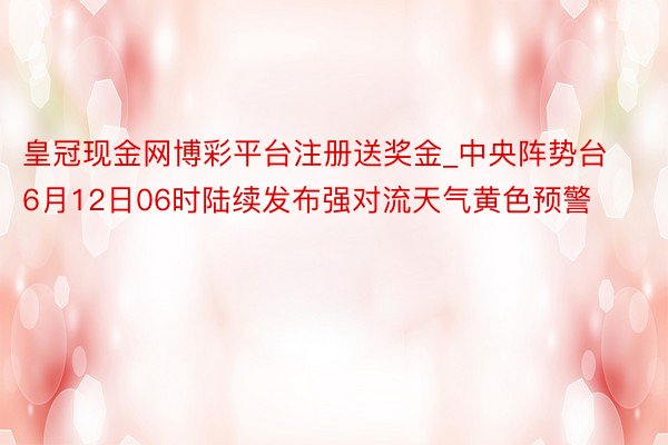 皇冠现金网博彩平台注册送奖金_中央阵势台6月12日06时陆续发布强对流天气黄色预警