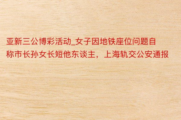 亚新三公博彩活动_女子因地铁座位问题自称市长孙女长短他东谈主，上海轨交公安通报