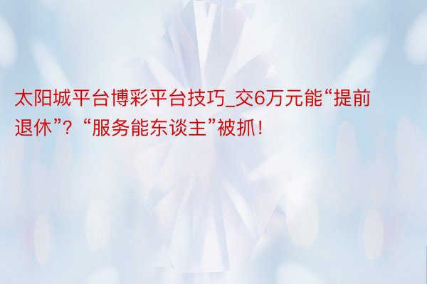 太阳城平台博彩平台技巧_交6万元能“提前退休”？“服务能东谈主”被抓！