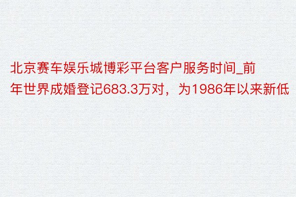北京赛车娱乐城博彩平台客户服务时间_前年世界成婚登记683.3万对，为1986年以来新低
