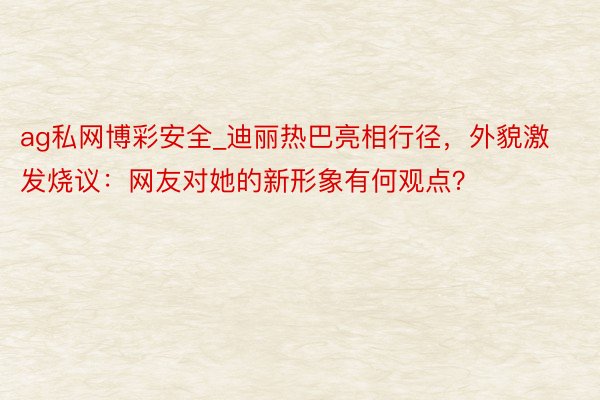 ag私网博彩安全_迪丽热巴亮相行径，外貌激发烧议：网友对她的新形象有何观点？