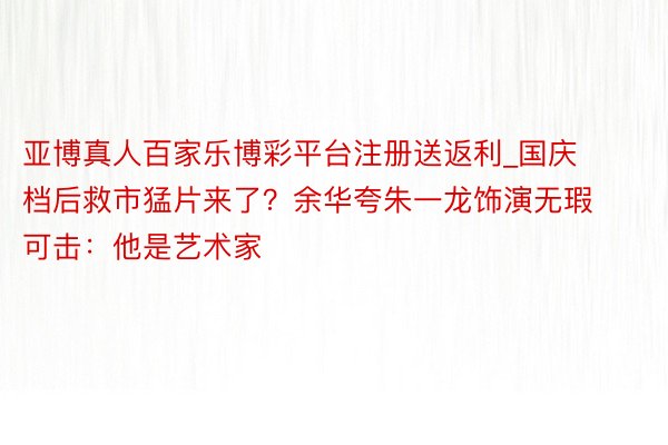 亚博真人百家乐博彩平台注册送返利_国庆档后救市猛片来了？余华夸朱一龙饰演无瑕可击：他是艺术家