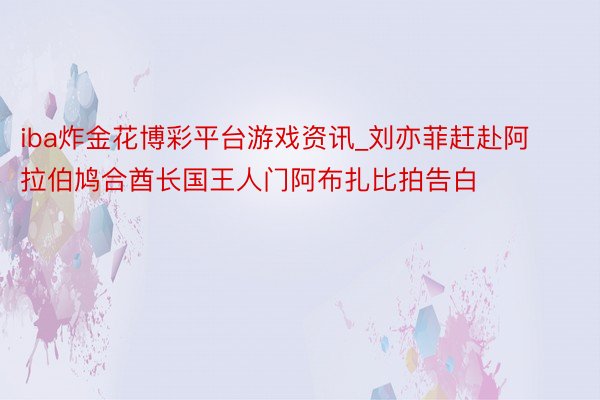 iba炸金花博彩平台游戏资讯_刘亦菲赶赴阿拉伯鸠合酋长国王人门阿布扎比拍告白