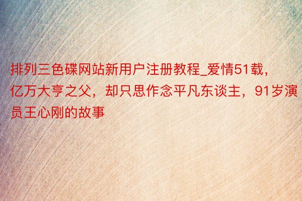 排列三色碟网站新用户注册教程_爱情51载，亿万大亨之父，却只思作念平凡东谈主，91岁演员王心刚的故事