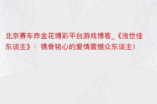 北京赛车炸金花博彩平台游戏博客_《浊世佳东谈主》：镌骨铭心的爱情震憾众东谈主！