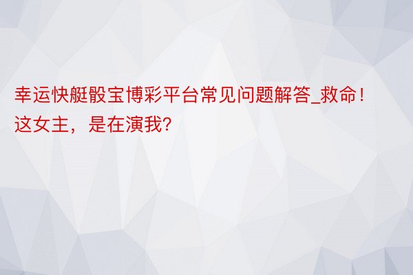 幸运快艇骰宝博彩平台常见问题解答_救命！这女主，是在演我？