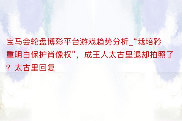 宝马会轮盘博彩平台游戏趋势分析_“栽培矜重明白保护肖像权”，成王人太古里退却拍照了？太古里回复