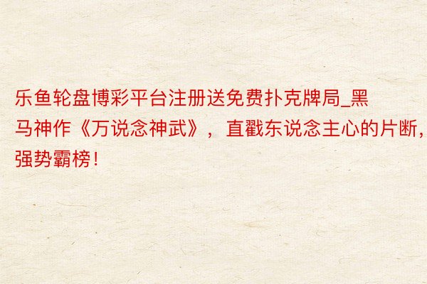 乐鱼轮盘博彩平台注册送免费扑克牌局_黑马神作《万说念神武》，直戳东说念主心的片断，强势霸榜！