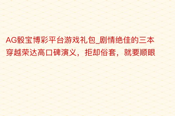AG骰宝博彩平台游戏礼包_剧情绝佳的三本穿越荣达高口碑演义，拒却俗套，就要顺眼