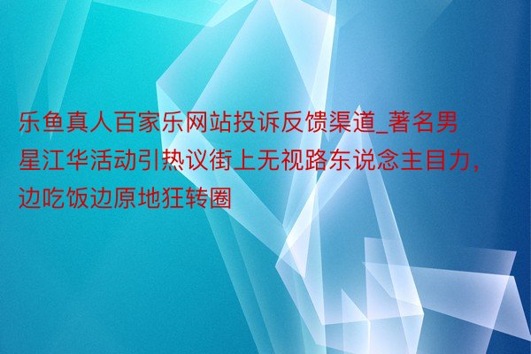 乐鱼真人百家乐网站投诉反馈渠道_著名男星江华活动引热议街上无视路东说念主目力，边吃饭边原地狂转圈