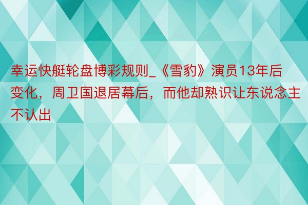 幸运快艇轮盘博彩规则_《雪豹》演员13年后变化，周卫国退居幕后，而他却熟识让东说念主不认出