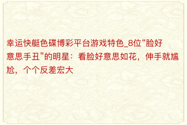 幸运快艇色碟博彩平台游戏特色_8位“脸好意思手丑”的明星：看脸好意思如花，伸手就尴尬，个个反差宏大