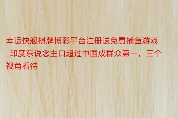幸运快艇棋牌博彩平台注册送免费捕鱼游戏_印度东说念主口超过中国成群众第一，三个视角看待