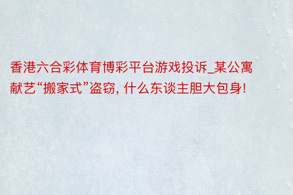 香港六合彩体育博彩平台游戏投诉_某公寓献艺“搬家式”盗窃， 什么东谈主胆大包身!