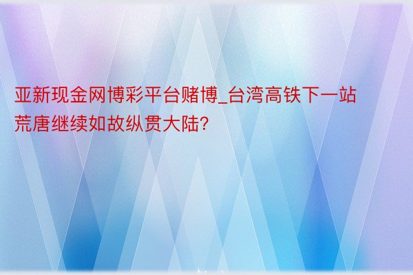 亚新现金网博彩平台赌博_台湾高铁下一站 荒唐继续如故纵贯大陆？