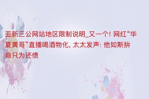 亚新三公网站地区限制说明_又一个! 网红“华夏黄哥”直播喝酒物化, 太太发声: 他如斯拚命只为还债