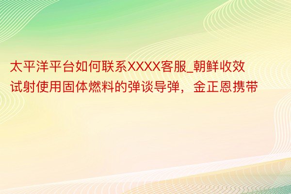 太平洋平台如何联系XXXX客服_朝鲜收效试射使用固体燃料的弹谈导弹，金正恩携带