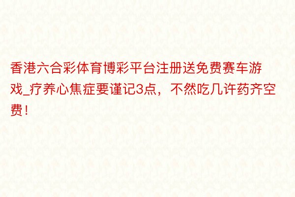 香港六合彩体育博彩平台注册送免费赛车游戏_疗养心焦症要谨记3点，不然吃几许药齐空费！