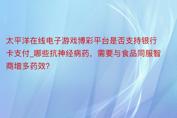 太平洋在线电子游戏博彩平台是否支持银行卡支付_哪些抗神经病药，需要与食品同服智商增多药效？