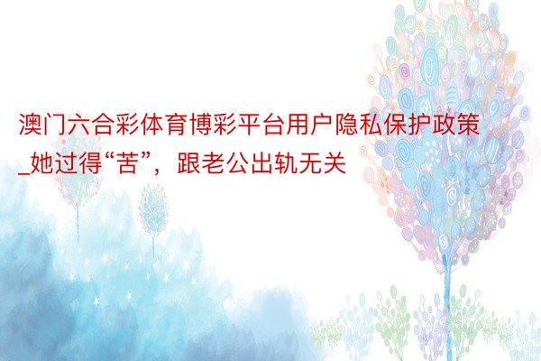 澳门六合彩体育博彩平台用户隐私保护政策_她过得“苦”，跟老公出轨无关