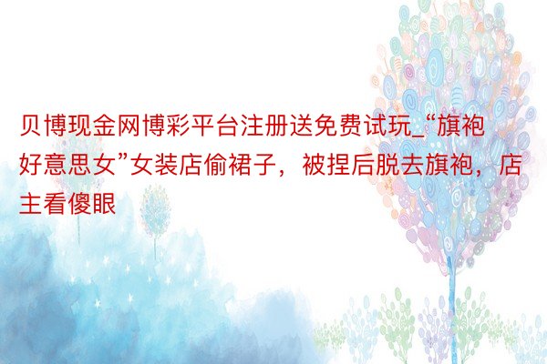贝博现金网博彩平台注册送免费试玩_“旗袍好意思女”女装店偷裙子，被捏后脱去旗袍，店主看傻眼