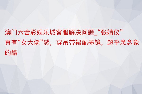 澳门六合彩娱乐城客服解决问题_“张婧仪”真有“女大佬”感，穿吊带裙配墨镜，超乎念念象的酷