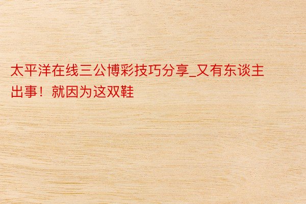 太平洋在线三公博彩技巧分享_又有东谈主出事！就因为这双鞋