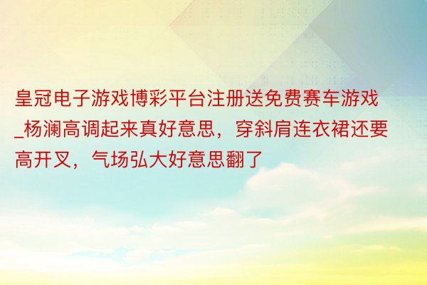 皇冠电子游戏博彩平台注册送免费赛车游戏_杨澜高调起来真好意思，穿斜肩连衣裙还要高开叉，气场弘大好意思翻了