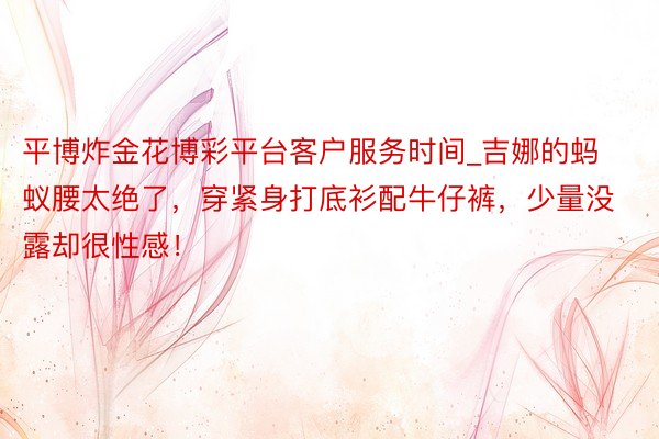 平博炸金花博彩平台客户服务时间_吉娜的蚂蚁腰太绝了，穿紧身打底衫配牛仔裤，少量没露却很性感！