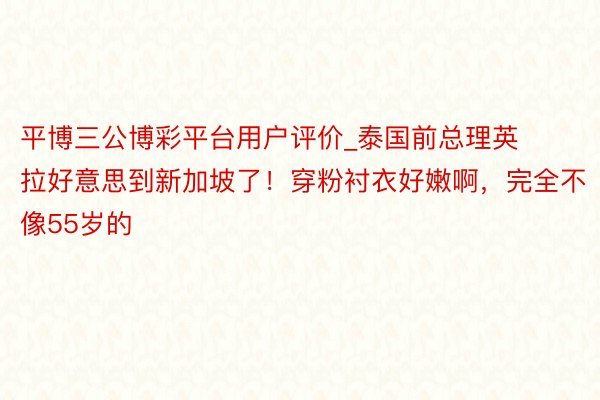 平博三公博彩平台用户评价_泰国前总理英拉好意思到新加坡了！穿粉衬衣好嫩啊，完全不像55岁的