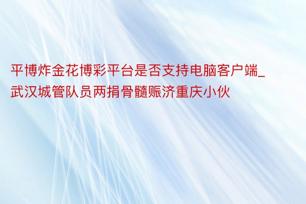 平博炸金花博彩平台是否支持电脑客户端_武汉城管队员两捐骨髓赈济重庆小伙