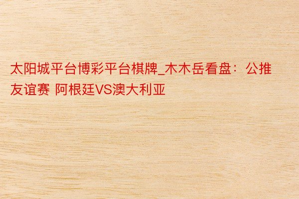 太阳城平台博彩平台棋牌_木木岳看盘：公推友谊赛 阿根廷VS澳大利亚