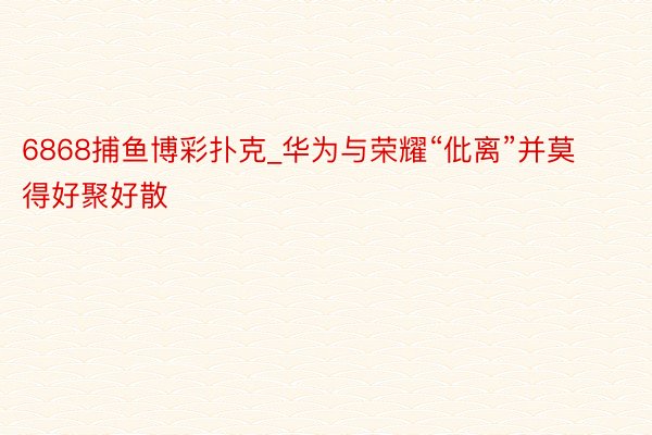 6868捕鱼博彩扑克_华为与荣耀“仳离”并莫得好聚好散